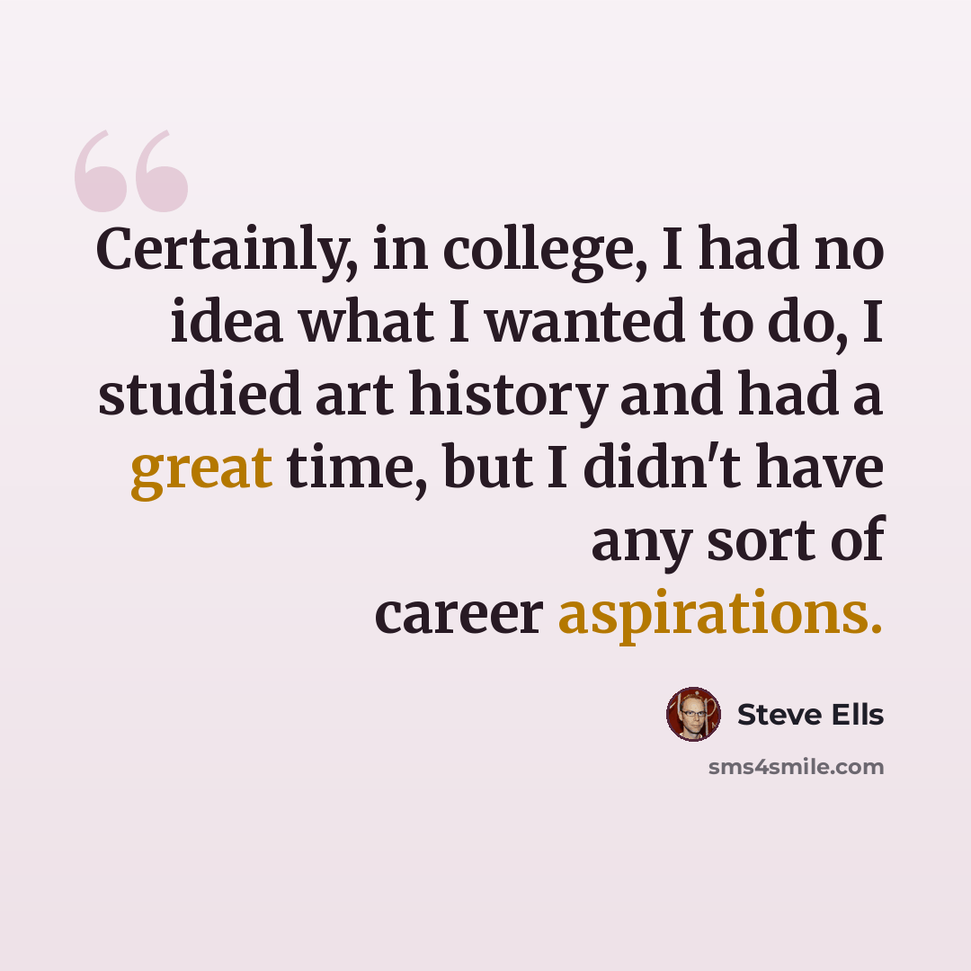 “Certainly, in college, I had no idea what I wanted to do, I studied art history and had a great time, but I didn't have any sort of career aspirations.” quote by Steve Ells
