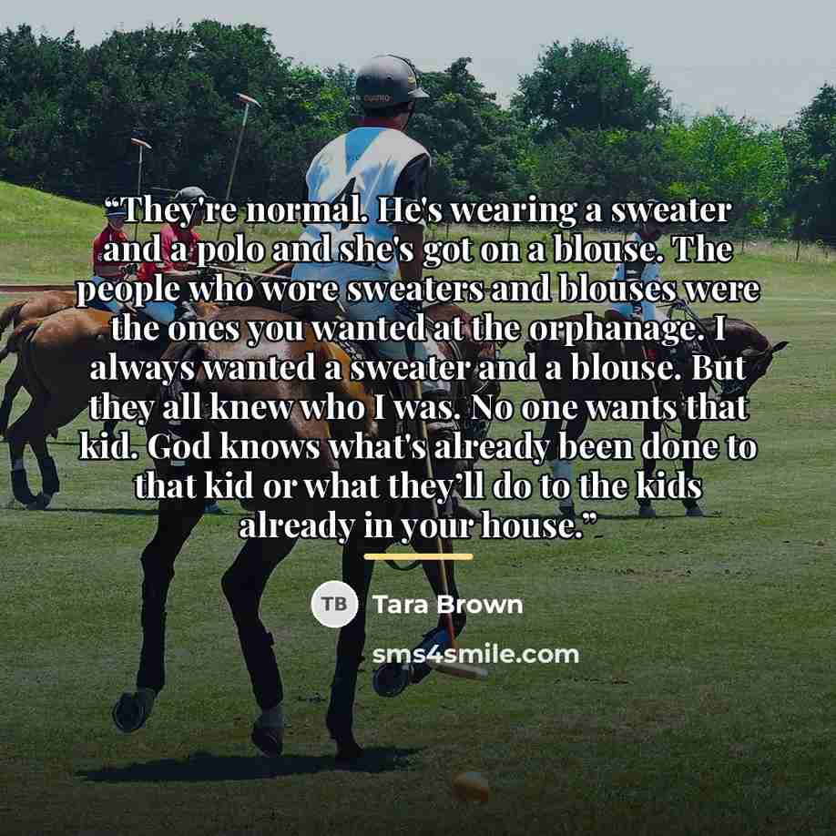 “They're normal. He's wearing a sweater and a polo and she's got on a blouse. The people who wore sweaters and blouses were the ones you wanted at the orphanage. I always wanted a sweater and a blouse. But they all knew who I was. No one wants that kid. God knows what's already been done to that…” quote by Tara Brown