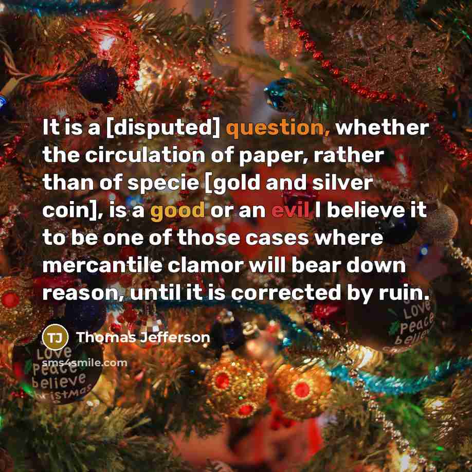 “It is a [disputed] question, whether the circulation of paper, rather than of specie [gold and silver coin], is a good or an evil I believe it to be one of those cases where mercantile clamor will bear down reason, until it is corrected by ruin.” quote by Thomas Jefferson