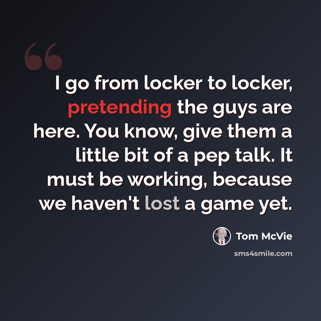 “I go from locker to locker, pretending the guys are here. You know, give them a little bit of a pep talk. It must be working, because we haven't lost a game yet.” quote by Tom McVie