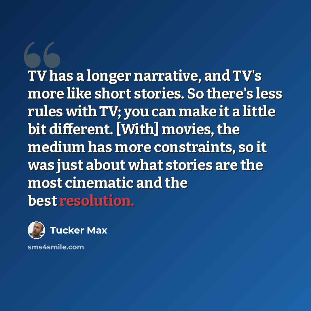“TV has a longer narrative, and TV's more like short stories. So there's less rules with TV; you can make it a little bit different. [With] movies, the medium has more constraints, so it was just about what stories are the most cinematic and the best resolution.” quote by Tucker Max