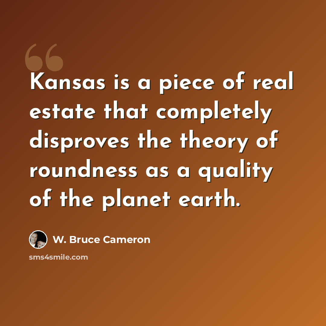 “Kansas is a piece of real estate that completely disproves the theory of roundness as a quality of the planet earth.” quote by W. Bruce Cameron