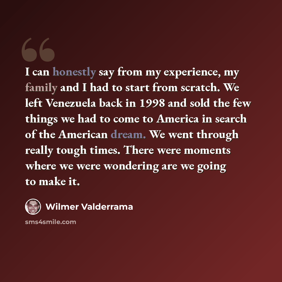 “I can honestly say from my experience, my family and I had to start from scratch. We left Venezuela back in 1998 and sold the few things we had to come to America in search of the American dream. We went through really tough times. There were moments where we were wondering are we going to make it.” quote by Wilmer Valderrama