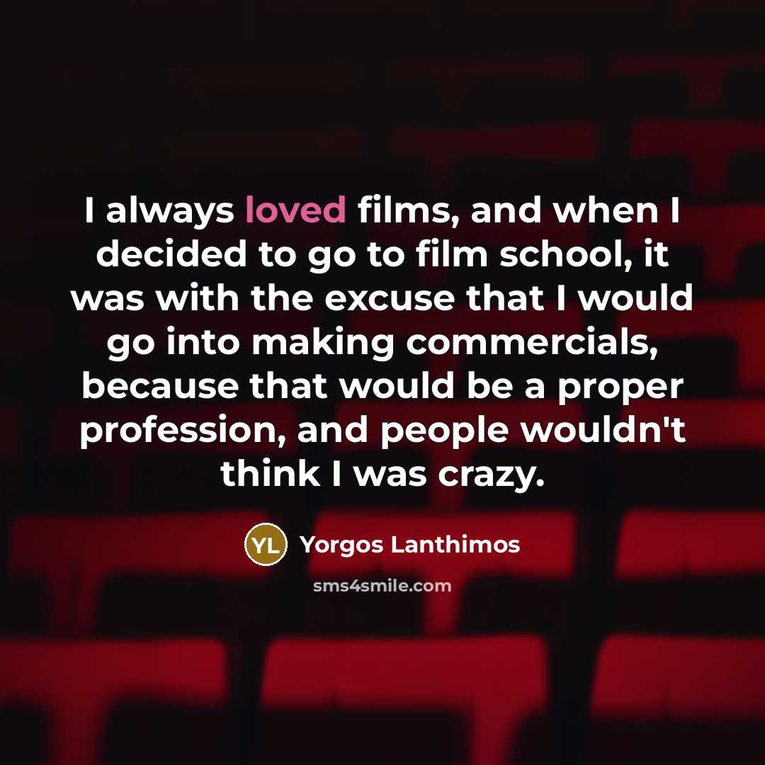 “I always loved films, and when I decided to go to film school, it was with the excuse that I would go into making commercials, because that would be a proper profession, and people wouldn't think I was crazy.” quote by Yorgos Lanthimos