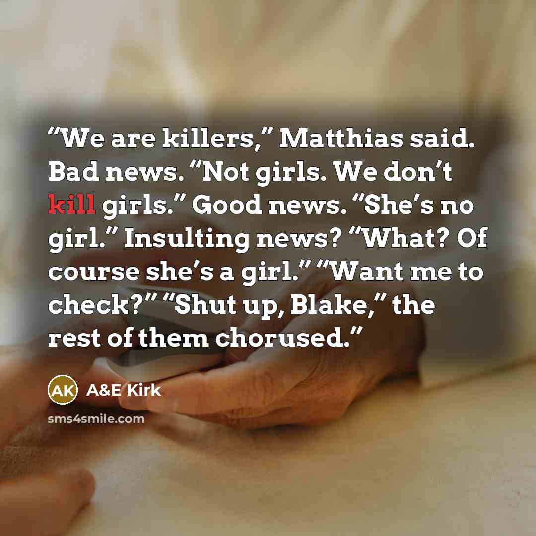 “We are killers,” Matthias said. Bad news. “Not girls. We don’t kill girls.” Good news. “She’s no girl.” Insulting news? “What? Of course she’s a girl.” “Want me to check?” “Shut up, Blake,” the rest of them chorused.” quote by A&E Kirk