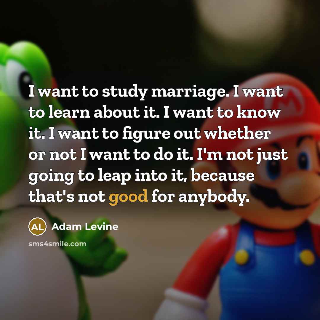 “I want to study marriage. I want to learn about it. I want to know it. I want to figure out whether or not I want to do it. I'm not just going to leap into it, because that's not good for anybody.” quote by Adam Levine