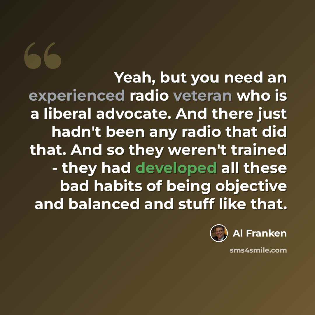 “Yeah, but you need an experienced radio veteran who is a liberal advocate. And there just hadn't been any radio that did that. And so they weren't trained - they had developed all these bad habits of being objective and balanced and stuff like that.” quote by Al Franken