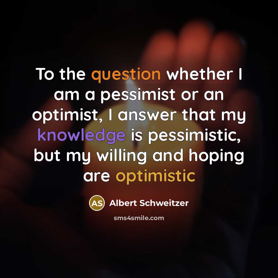 “To the question whether I am a pessimist or an optimist, I answer that my knowledge is pessimistic, but my willing and hoping are optimistic” quote by Albert Schweitzer