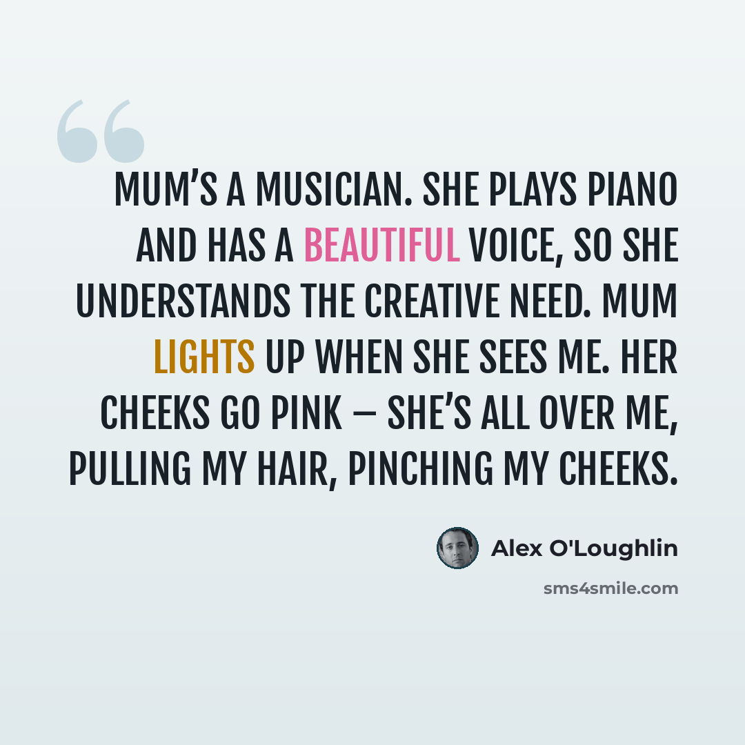 “Mum’s a musician. She plays piano and has a beautiful voice, so she understands the creative need. Mum lights up when she sees me. Her cheeks go pink – she’s all over me, pulling my hair, pinching my cheeks.” quote by Alex O'Loughlin