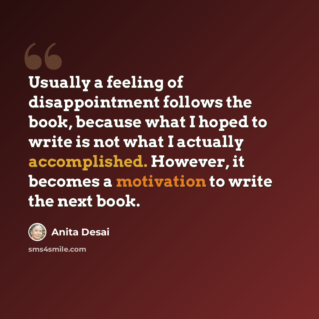 “Usually a feeling of disappointment follows the book, because what I hoped to write is not what I actually accomplished. However, it becomes a motivation to write the next book.” quote by Anita Desai