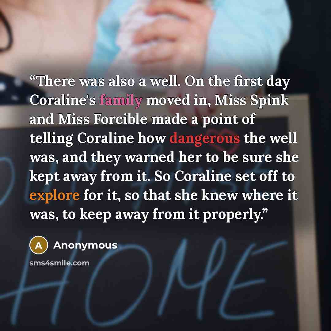“There was also a well. On the first day Coraline's family moved in, Miss Spink and Miss Forcible made a point of telling Coraline how dangerous the well was, and they warned her to be sure she kept away from it. So Coraline set off to explore for it, so that she knew where it was, to keep away…” quote by Anonymous