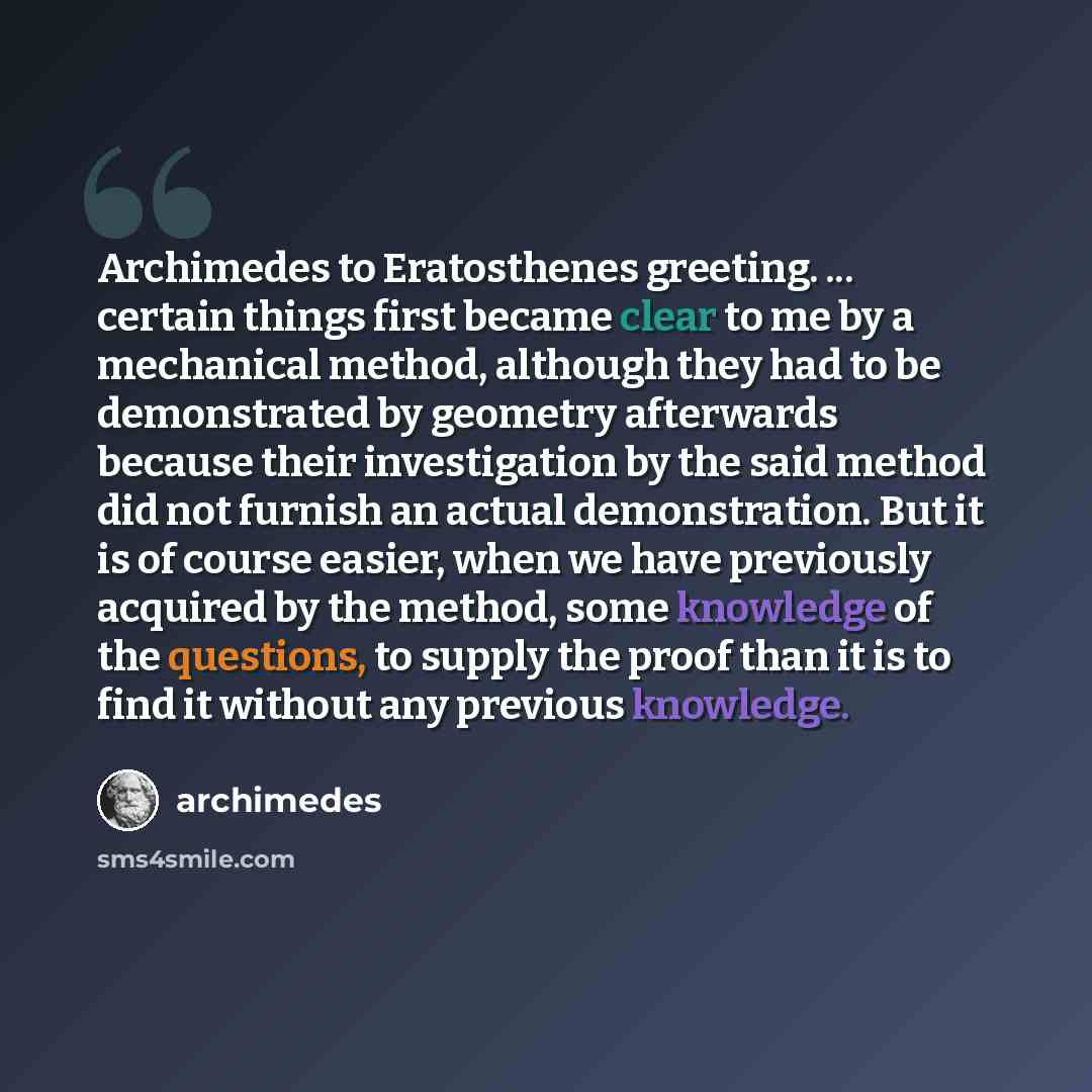 “Archimedes to Eratosthenes greeting. ... certain things first became clear to me by a mechanical method, although they had to be demonstrated by geometry afterwards because their investigation by the said method did not furnish an actual demonstration. But it is of course easier, when we have…” quote by Archimedes