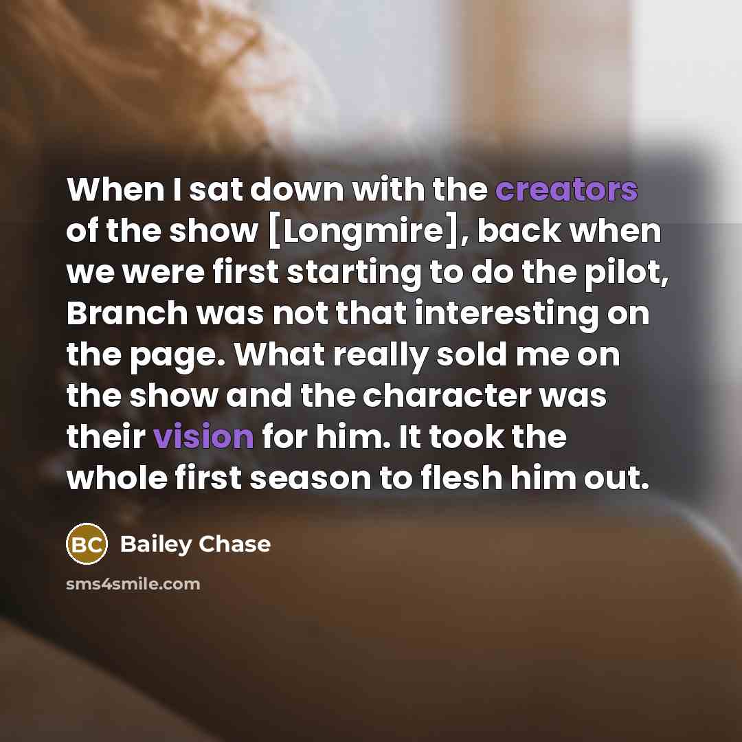 “When I sat down with the creators of the show [Longmire], back when we were first starting to do the pilot, Branch was not that interesting on the page. What really sold me on the show and the character was their vision for him. It took the whole first season to flesh him out.” quote by Bailey Chase