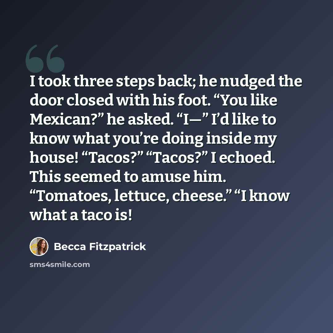 “I took three steps back; he nudged the door closed with his foot. “You like Mexican?” he asked. “I—” I’d like to know what you’re doing inside my house! “Tacos?” “Tacos?” I echoed. This seemed to amuse him. “Tomatoes, lettuce, cheese.” “I know what a taco is!” quote by Becca Fitzpatrick