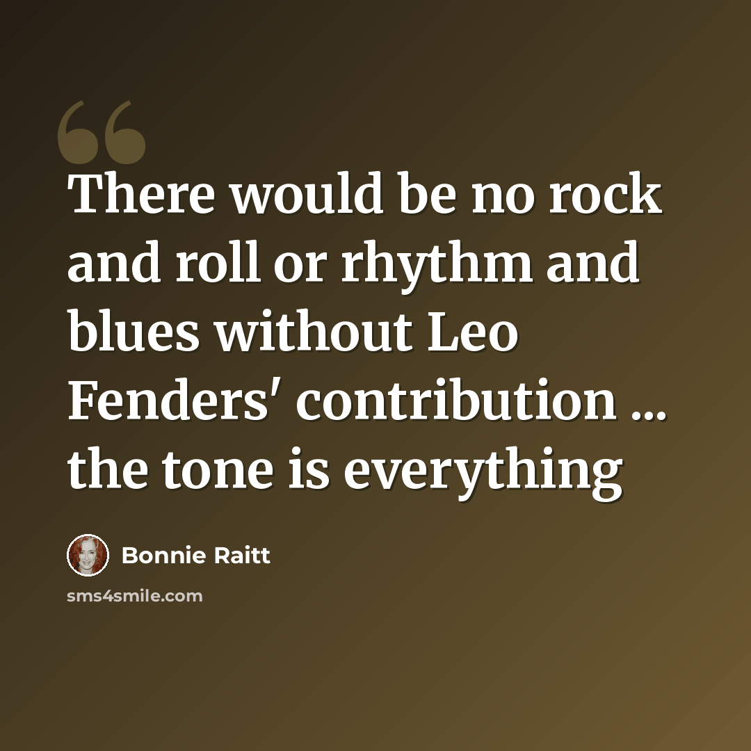 “There would be no rock and roll or rhythm and blues without Leo Fenders' contribution ... the tone is everything” quote by Bonnie Raitt
