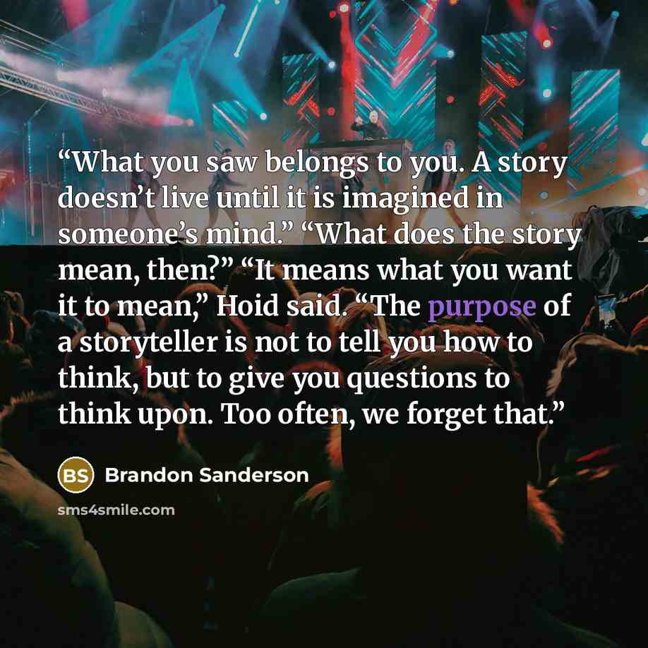 “What you saw belongs to you. A story doesn’t live until it is imagined in someone’s mind.” “What does the story mean, then?” “It means what you want it to mean,” Hoid said. “The purpose of a storyteller is not to tell you how to think, but to give you questions to think upon. Too often, we forget…” quote by Brandon Sanderson