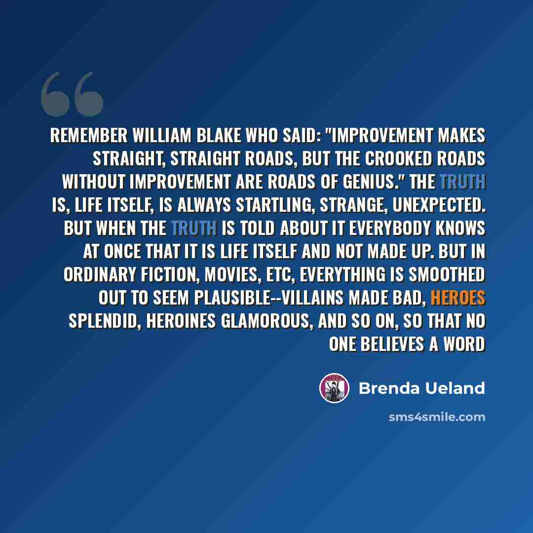 “Remember William Blake who said: "Improvement makes straight, straight roads, but the crooked roads without improvement are roads of genius." The truth is, life itself, is always startling, strange, unexpected. But when the truth is told about it everybody knows at once that it is life itself and…” quote by Brenda Ueland