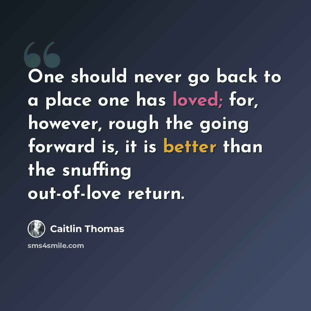 “One should never go back to a place one has loved; for, however, rough the going forward is, it is better than the snuffing out-of-love return.” quote by Caitlin Thomas