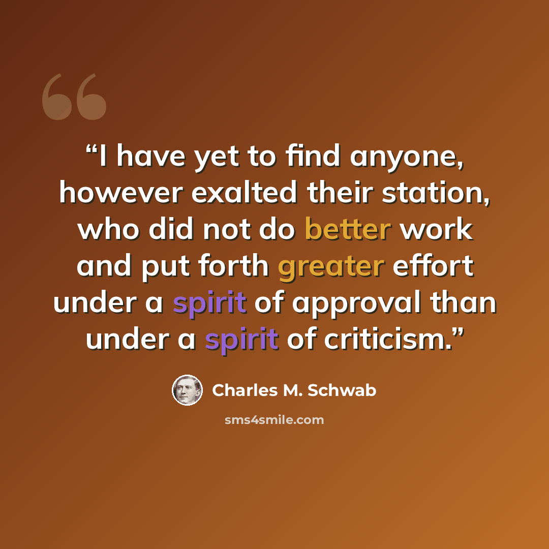 “I have yet to find anyone, however exalted their station, who did not do better work and put forth greater effort under a spirit of approval than under a spirit of criticism.” quote by Charles M. Schwab