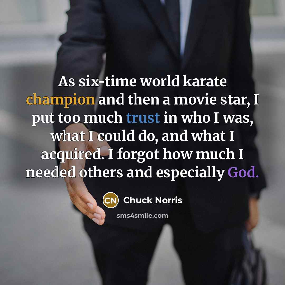 “As six-time world karate champion and then a movie star, I put too much trust in who I was, what I could do, and what I acquired. I forgot how much I needed others and especially God.” quote by Chuck Norris