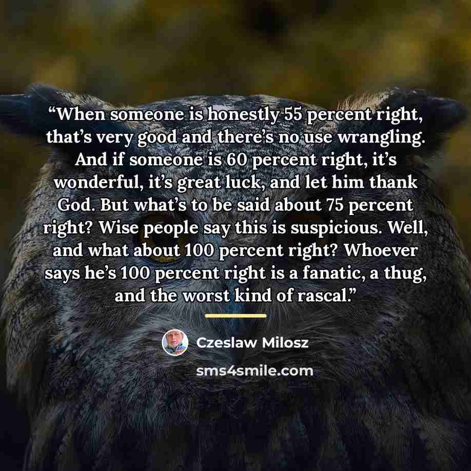 “When someone is honestly 55 percent right, that’s very good and there’s no use wrangling. And if someone is 60 percent right, it’s wonderful, it’s great luck, and let him thank God. But what’s to be said about 75 percent right? Wise people say this is suspicious. Well, and what about 100 percent…” quote by Czeslaw Milosz