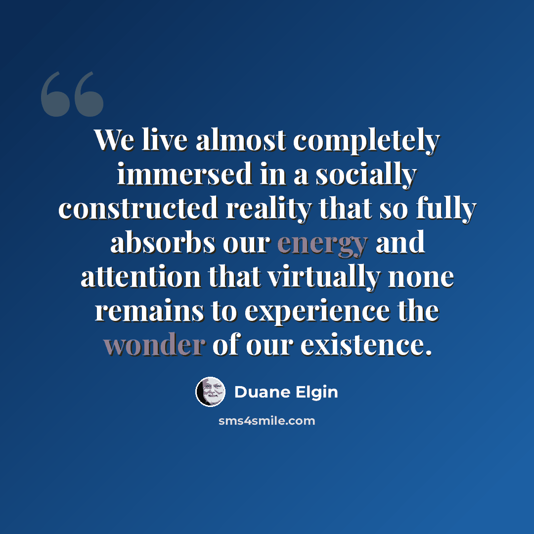 “We live almost completely immersed in a socially constructed reality that so fully absorbs our energy and attention that virtually none remains to experience the wonder of our existence.” quote by Duane Elgin