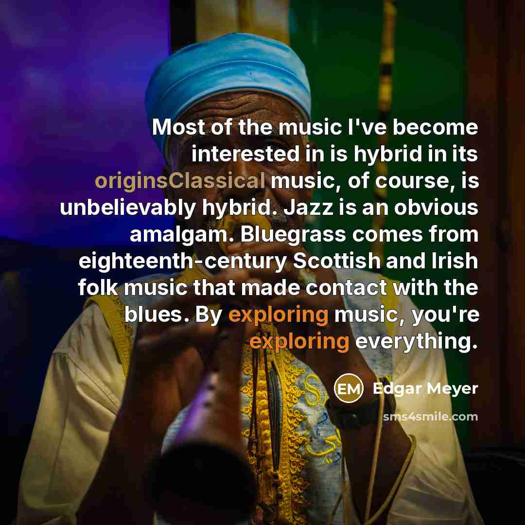 “Most of the music I've become interested in is hybrid in its originsClassical music, of course, is unbelievably hybrid. Jazz is an obvious amalgam. Bluegrass comes from eighteenth-century Scottish and Irish folk music that made contact with the blues. By exploring music, you're exploring everything.” quote by Edgar Meyer