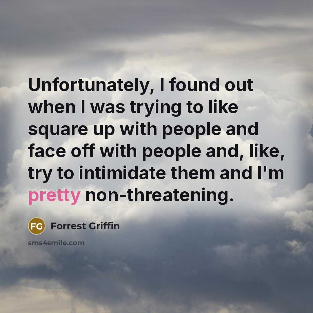 “Unfortunately, I found out when I was trying to like square up with people and face off with people and, like, try to intimidate them and I'm pretty non-threatening.” quote by Forrest Griffin
