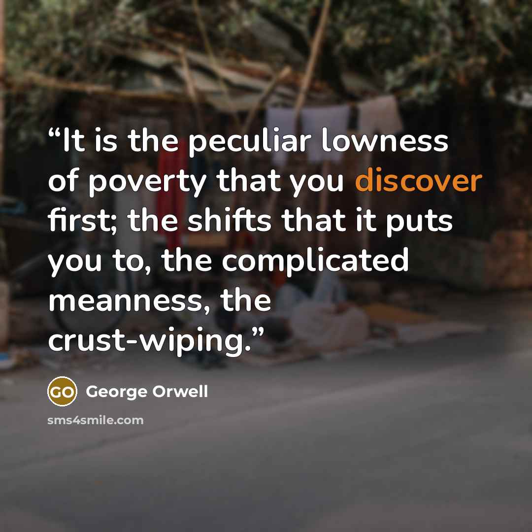 “It is the peculiar lowness of poverty that you discover first; the shifts that it puts you to, the complicated meanness, the crust-wiping.” quote by George Orwell
