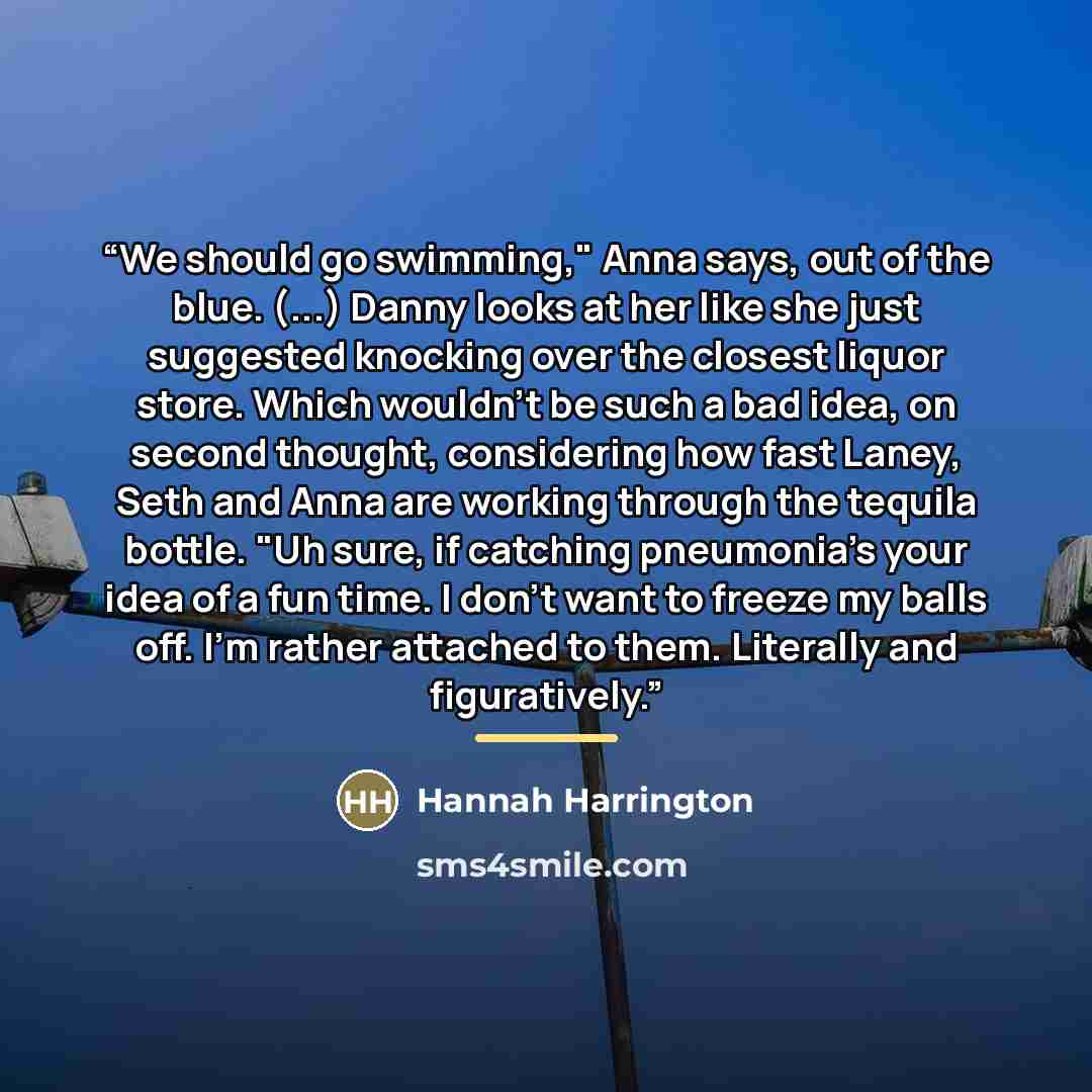 “We should go swimming," Anna says, out of the blue. (...) Danny looks at her like she just suggested knocking over the closest liquor store. Which wouldn't be such a bad idea, on second thought, considering how fast Laney, Seth and Anna are working through the tequila bottle. "Uh sure, if catching…” quote by Hannah Harrington