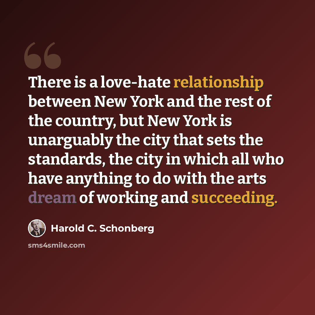 “There is a love-hate relationship between New York and the rest of the country, but New York is unarguably the city that sets the standards, the city in which all who have anything to do with the arts dream of working and succeeding.” quote by Harold C. Schonberg