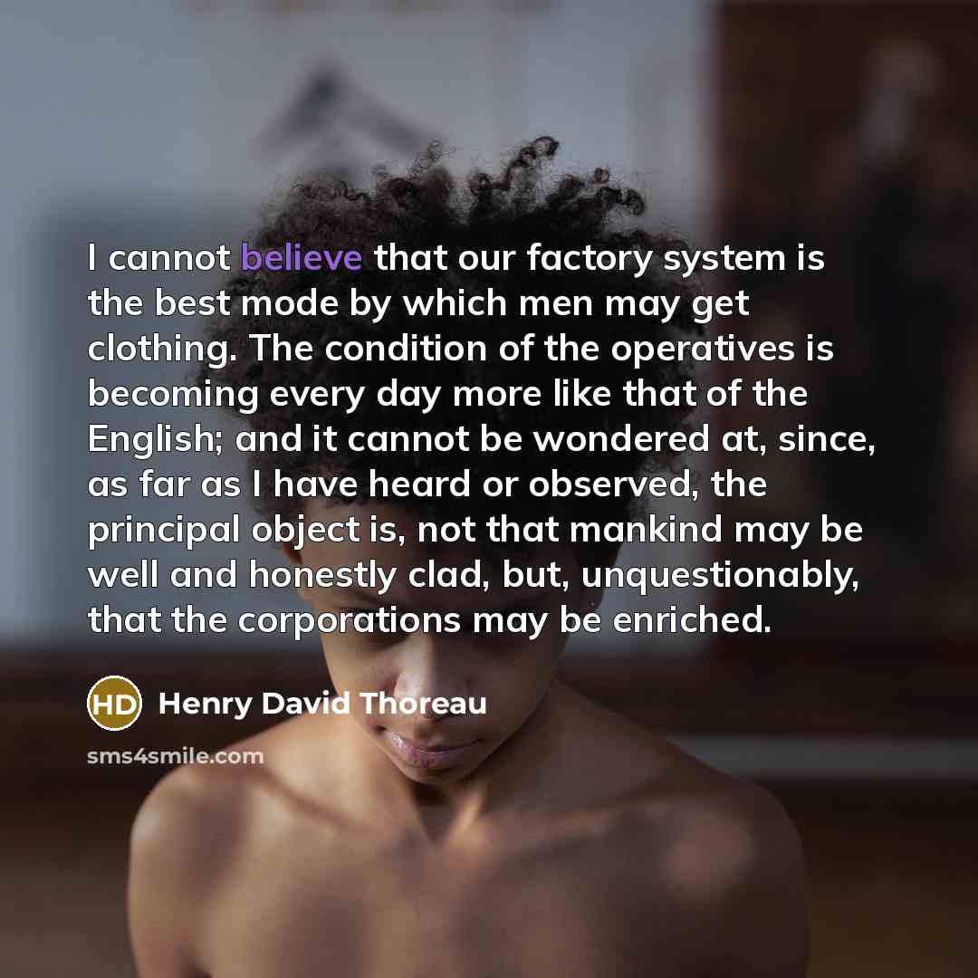 “I cannot believe that our factory system is the best mode by which men may get clothing. The condition of the operatives is becoming every day more like that of the English; and it cannot be wondered at, since, as far as I have heard or observed, the principal object is, not that mankind may be…” quote by Henry David Thoreau