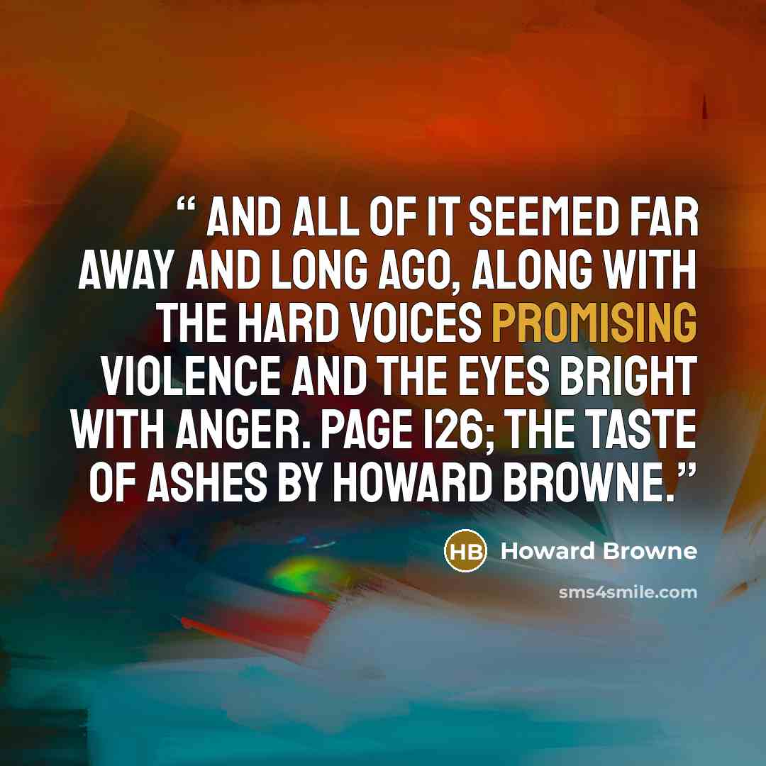 “And all of it seemed far away and long ago, along with the hard voices promising violence and the eyes bright with anger. page 126; THE TASTE OF ASHES by Howard Browne.” quote by Howard Browne