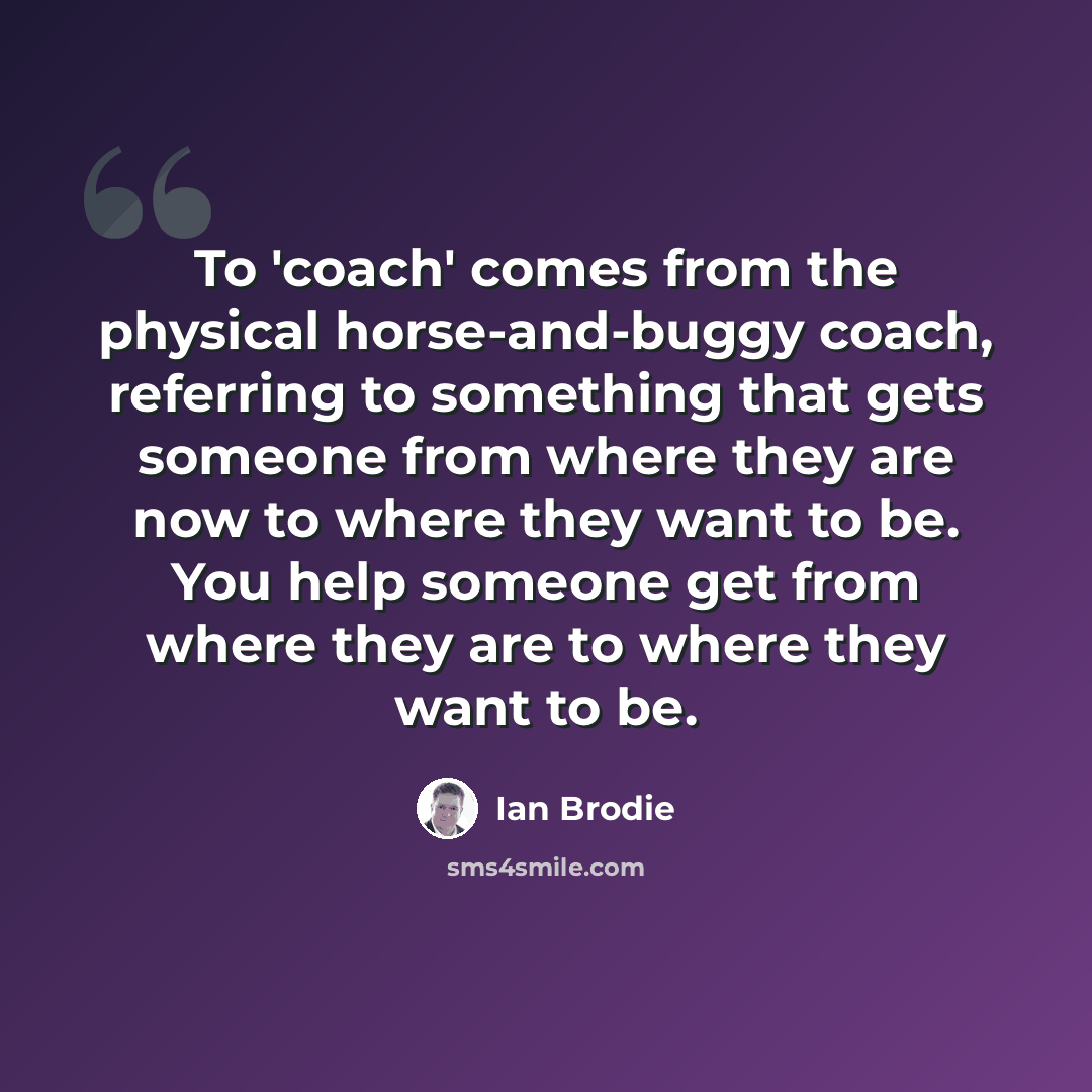 “To 'coach' comes from the physical horse-and-buggy coach, referring to something that gets someone from where they are now to where they want to be. You help someone get from where they are to where they want to be.” quote by Ian Brodie
