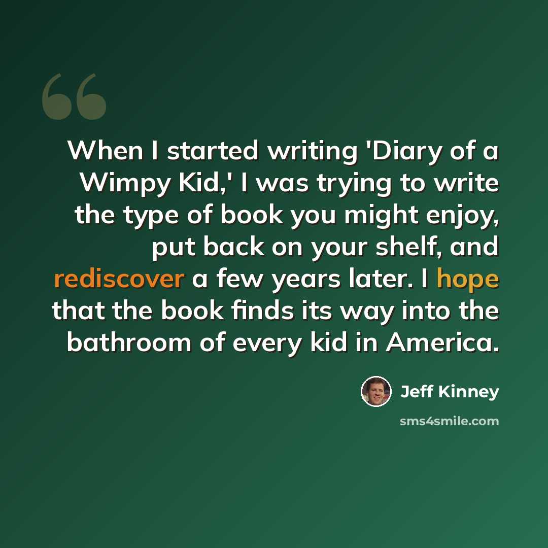 “When I started writing 'Diary of a Wimpy Kid,' I was trying to write the type of book you might enjoy, put back on your shelf, and rediscover a few years later. I hope that the book finds its way into the bathroom of every kid in America.” quote by Jeff Kinney