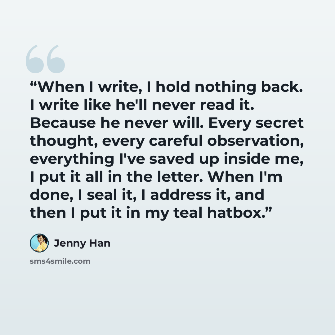 “When I write, I hold nothing back. I write like he'll never read it. Because he never will. Every secret thought, every careful observation, everything I've saved up inside me, I put it all in the letter. When I'm done, I seal it, I address it, and then I put it in my teal hatbox.” quote by Jenny Han