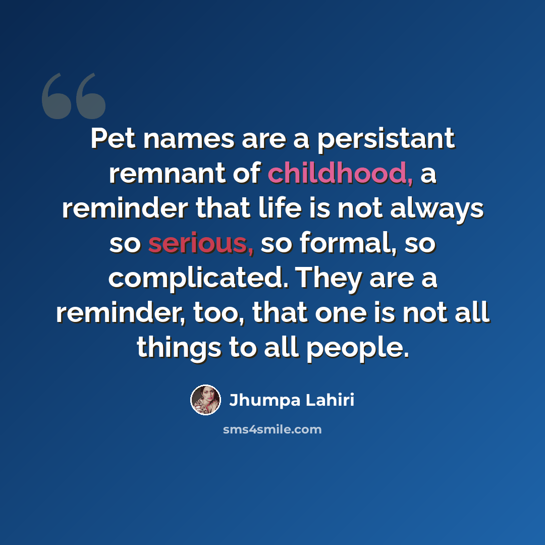 “Pet names are a persistant remnant of childhood, a reminder that life is not always so serious, so formal, so complicated. They are a reminder, too, that one is not all things to all people.” quote by Jhumpa Lahiri