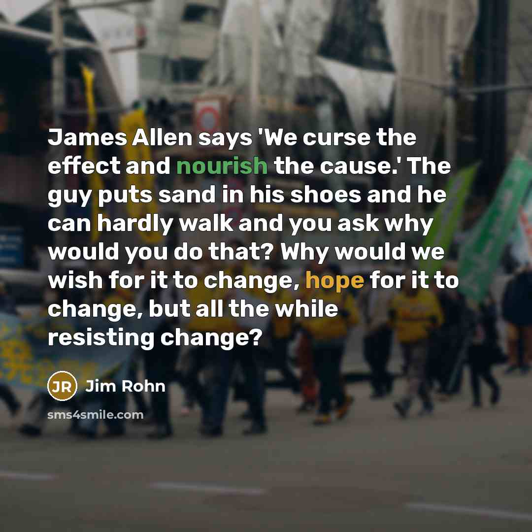 “James Allen says 'We curse the effect and nourish the cause.' The guy puts sand in his shoes and he can hardly walk and you ask why would you do that? Why would we wish for it to change, hope for it to change, but all the while resisting change?” quote by Jim Rohn