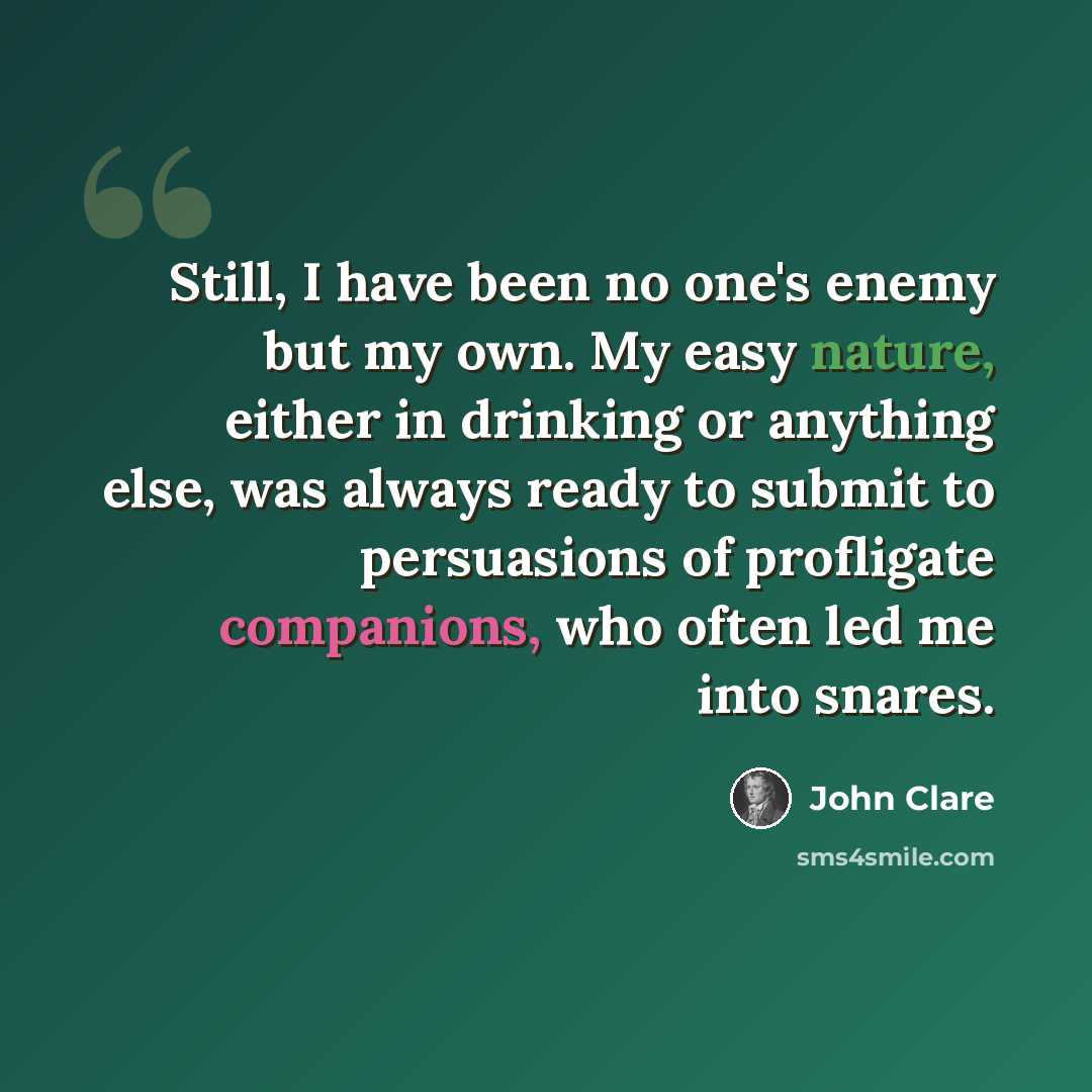 “Still, I have been no one's enemy but my own. My easy nature, either in drinking or anything else, was always ready to submit to persuasions of profligate companions, who often led me into snares.” quote by John Clare