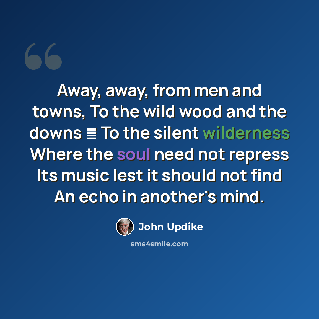 “Away, away, from men and towns, To the wild wood and the downs  To the silent wilderness Where the soul need not repress Its music lest it should not find An echo in another's mind.” quote by John Updike