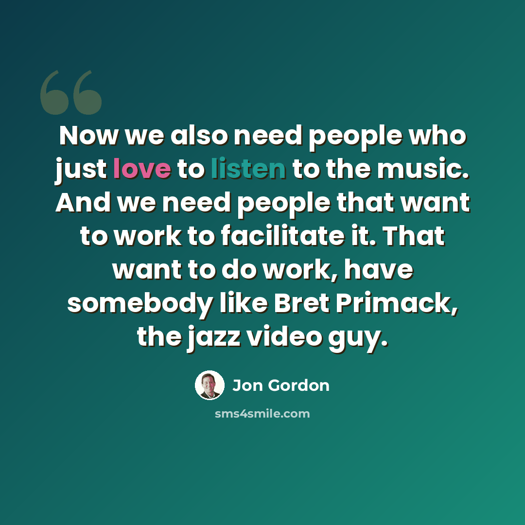 “Now we also need people who just love to listen to the music. And we need people that want to work to facilitate it. That want to do work, have somebody like Bret Primack, the jazz video guy.” quote by Jon Gordon