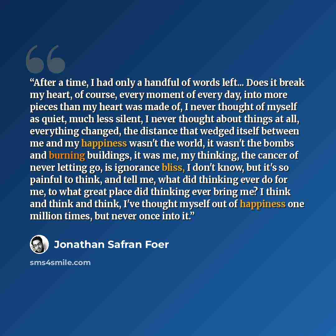 “After a time, I had only a handful of words left... Does it break my heart, of course, every moment of every day, into more pieces than my heart was made of, I never thought of myself as quiet, much less silent, I never thought about things at all, everything changed, the distance that wedged…” quote by Jonathan Safran Foer