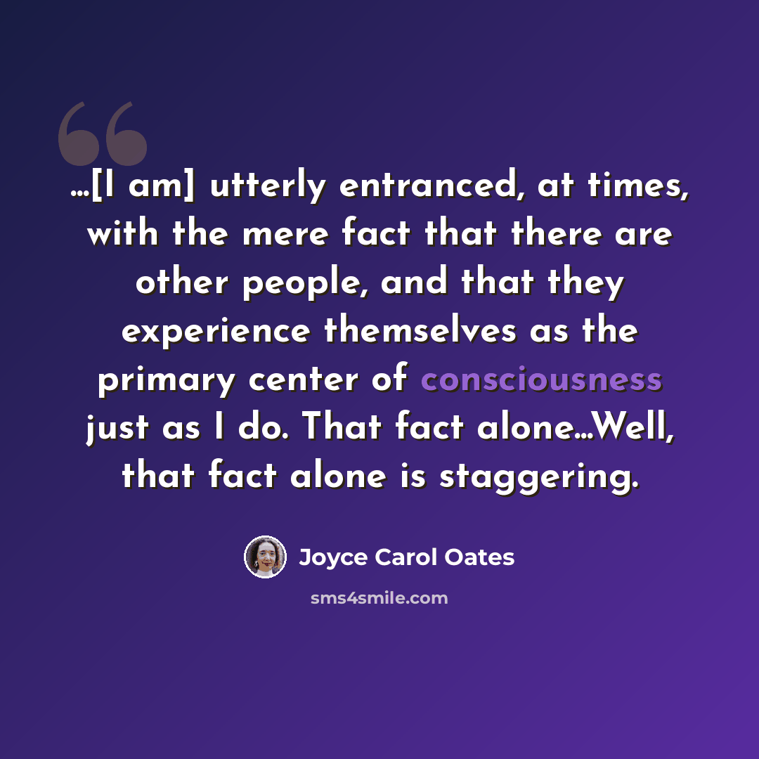 “...[I am] utterly entranced, at times, with the mere fact that there are other people, and that they experience themselves as the primary center of consciousness just as I do. That fact alone...Well, that fact alone is staggering.” quote by Joyce Carol Oates