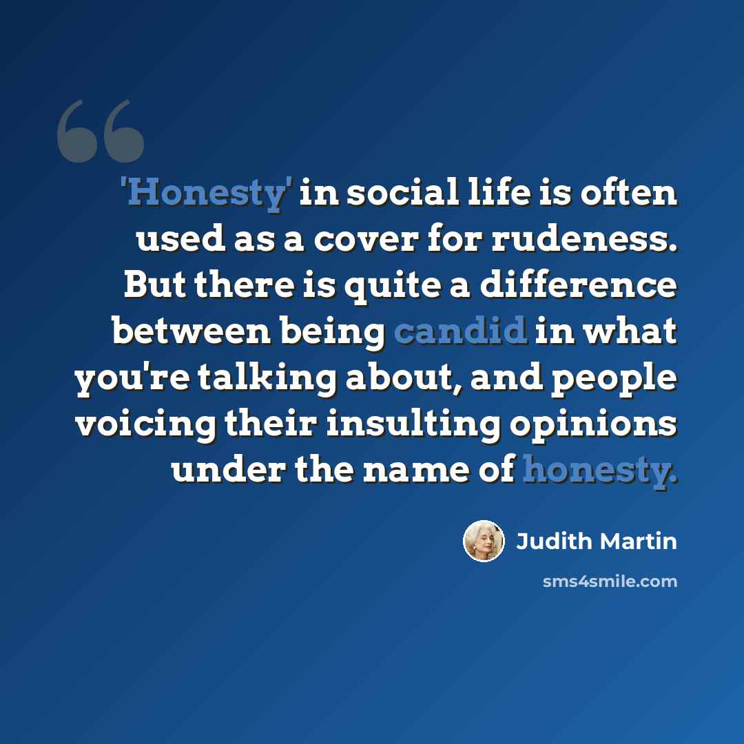 “'Honesty' in social life is often used as a cover for rudeness. But there is quite a difference between being candid in what you're talking about, and people voicing their insulting opinions under the name of honesty.” quote by Judith Martin