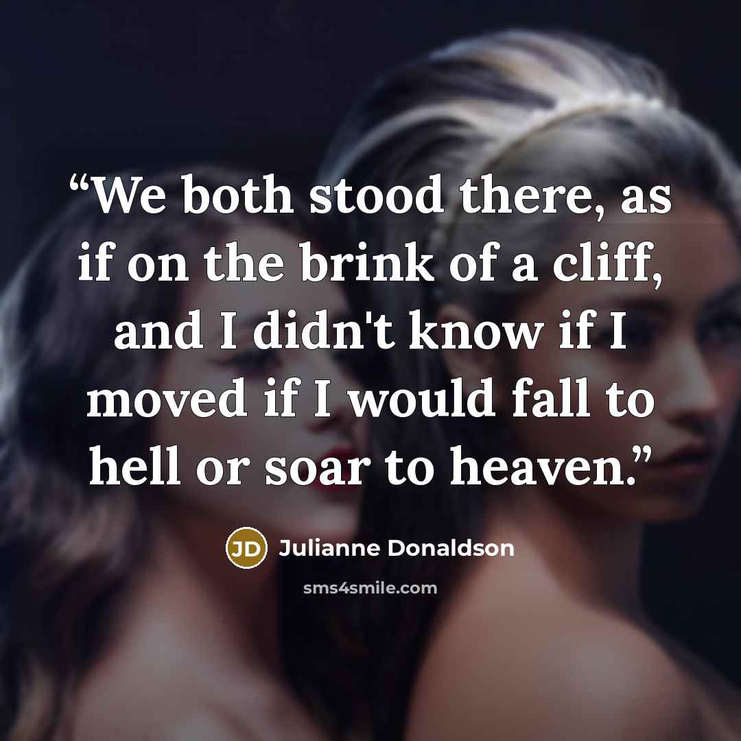“We both stood there, as if on the brink of a cliff, and I didn't know if I moved if I would fall to hell or soar to heaven.” quote by Julianne Donaldson