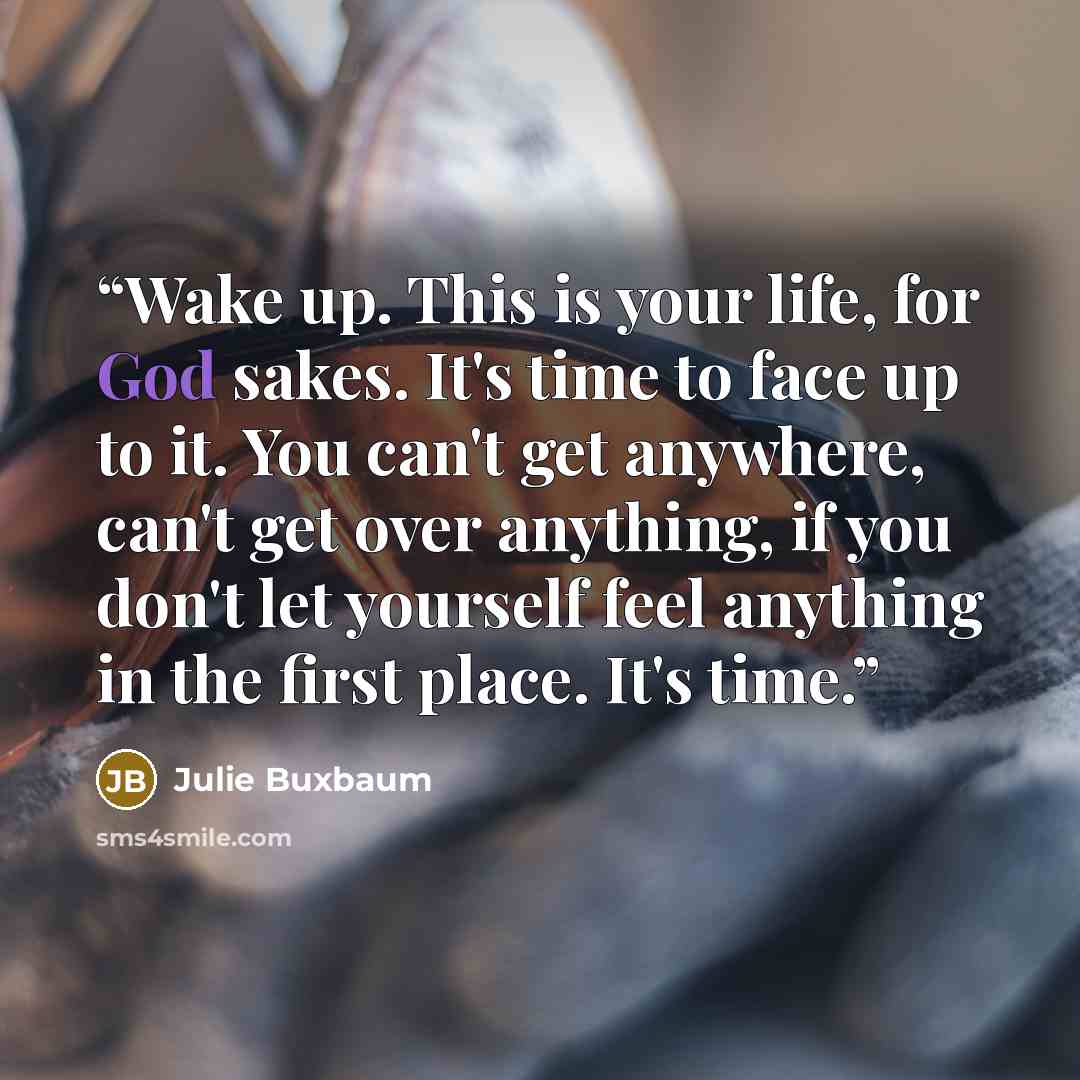 “Wake up. This is your life, for God sakes. It's time to face up to it. You can't get anywhere, can't get over anything, if you don't let yourself feel anything in the first place. It's time.” quote by Julie Buxbaum