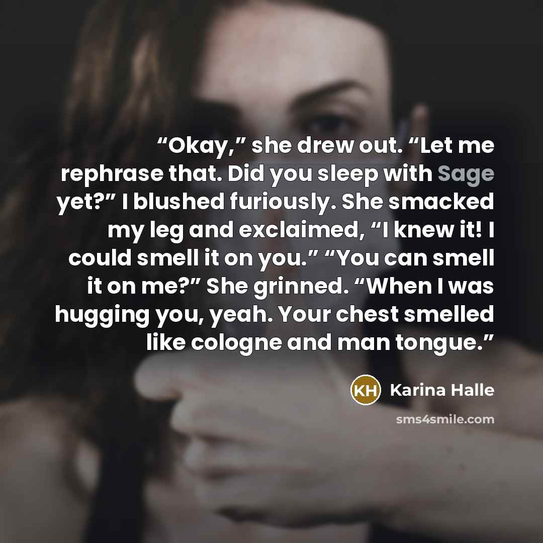 “Okay,” she drew out. “Let me rephrase that. Did you sleep with Sage yet?” I blushed furiously. She smacked my leg and exclaimed, “I knew it! I could smell it on you.” “You can smell it on me?” She grinned. “When I was hugging you, yeah. Your chest smelled like cologne and man tongue.” quote by Karina Halle