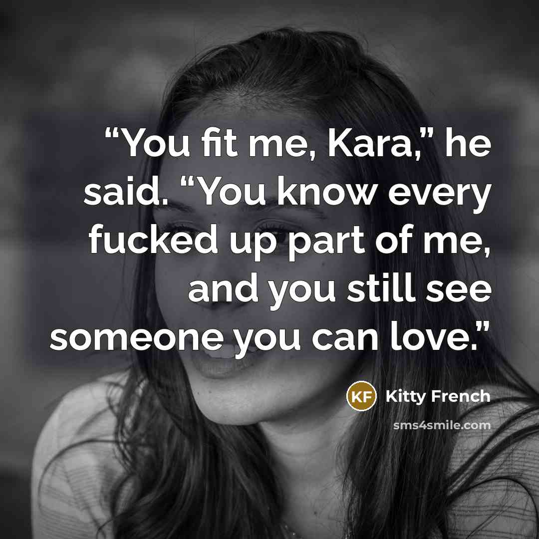 “You fit me, Kara,” he said. “You know every fucked up part of me, and you still see someone you can love.” quote by Kitty French