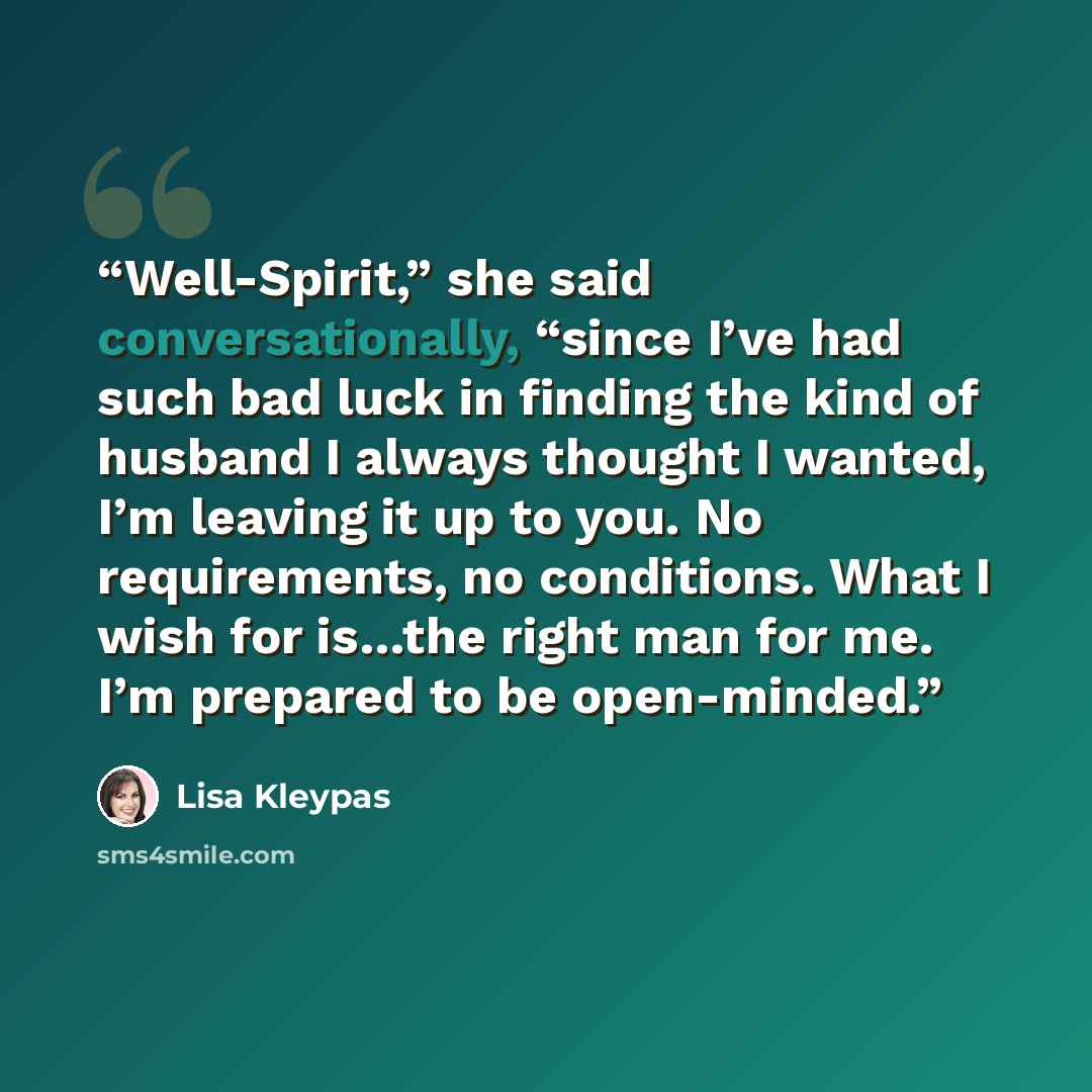 “Well-Spirit,” she said conversationally, “since I’ve had such bad luck in finding the kind of husband I always thought I wanted, I’m leaving it up to you. No requirements, no conditions. What I wish for is…the right man for me. I’m prepared to be open-minded.” quote by Lisa Kleypas