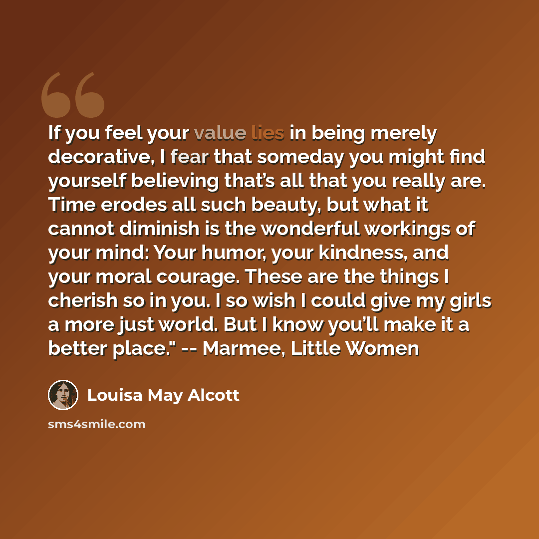 “If you feel your value lies in being merely decorative, I fear that someday you might find yourself believing that’s all that you really are. Time erodes all such beauty, but what it cannot diminish is the wonderful workings of your mind: Your humor, your kindness, and your moral courage. These…” quote by Louisa May Alcott